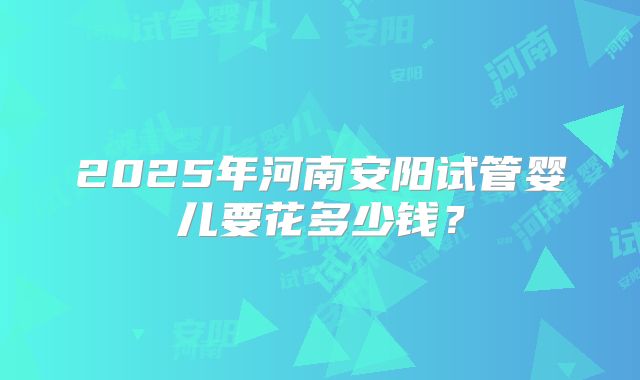 2025年河南安阳试管婴儿要花多少钱？
