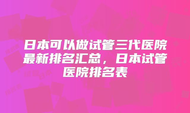 日本可以做试管三代医院最新排名汇总，日本试管医院排名表