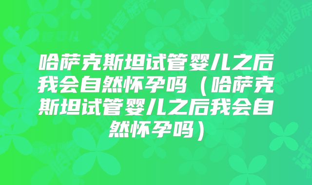 哈萨克斯坦试管婴儿之后我会自然怀孕吗（哈萨克斯坦试管婴儿之后我会自然怀孕吗）