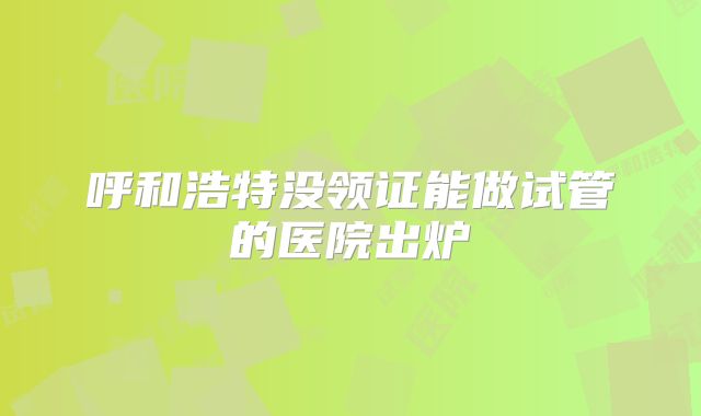 呼和浩特没领证能做试管的医院出炉