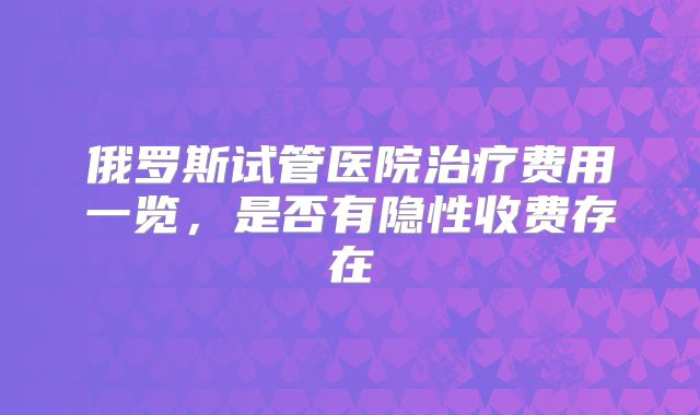 俄罗斯试管医院治疗费用一览，是否有隐性收费存在