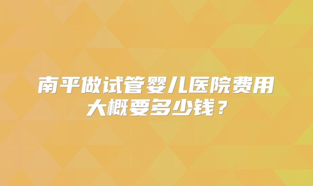 南平做试管婴儿医院费用大概要多少钱？