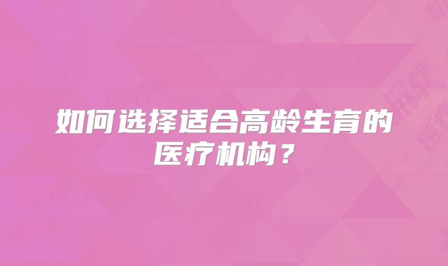 如何选择适合高龄生育的医疗机构？