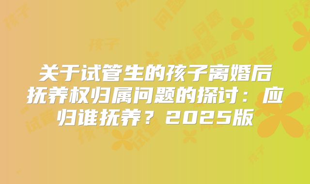 关于试管生的孩子离婚后抚养权归属问题的探讨：应归谁抚养？2025版