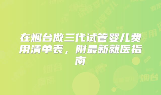 在烟台做三代试管婴儿费用清单表，附最新就医指南