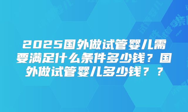 2025国外做试管婴儿需要满足什么条件多少钱?国外做试管婴儿多少钱??