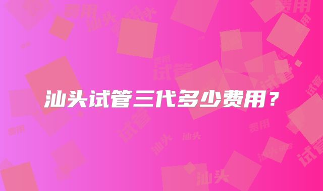 汕头试管三代多少费用？