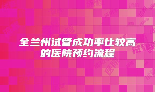 全兰州试管成功率比较高的医院预约流程