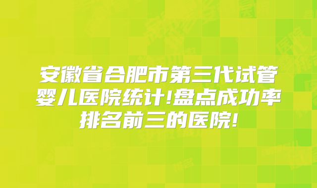 安徽省合肥市第三代试管婴儿医院统计!盘点成功率排名前三的医院!