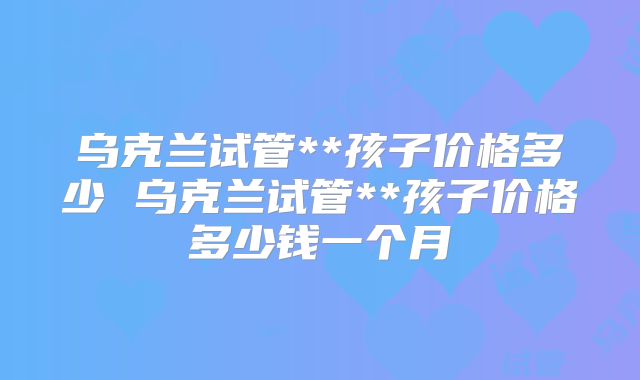 乌克兰试管**孩子价格多少 乌克兰试管**孩子价格多少钱一个月