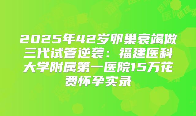 2025年42岁卵巢衰竭做三代试管逆袭：福建医科大学附属第一医院15万花费怀孕实录