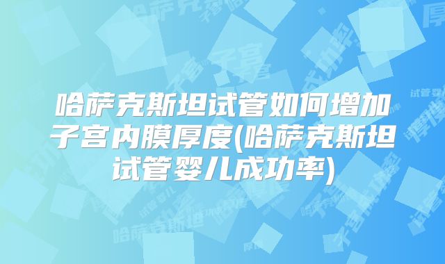 哈萨克斯坦试管如何增加子宫内膜厚度(哈萨克斯坦试管婴儿成功率)