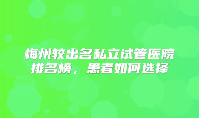 梅州较出名私立试管医院排名榜，患者如何选择