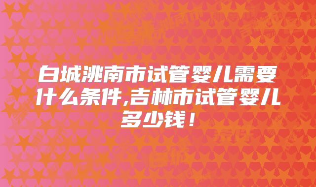 白城洮南市试管婴儿需要什么条件,吉林市试管婴儿多少钱!