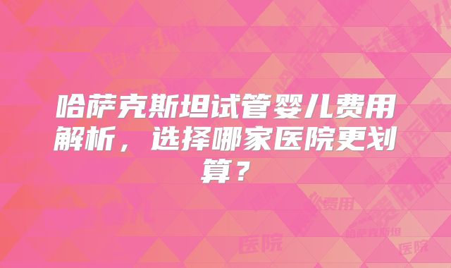 哈萨克斯坦试管婴儿费用解析，选择哪家医院更划算？