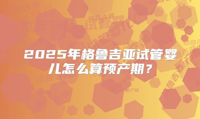 2025年格鲁吉亚试管婴儿怎么算预产期？