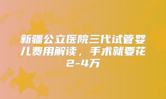 新疆公立医院三代试管婴儿费用解读，手术就要花2-4万
