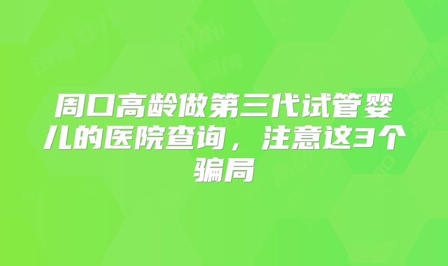 周口高龄做第三代试管婴儿的医院查询，注意这3个骗局