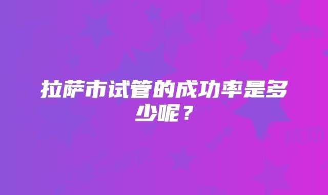 拉萨市试管的成功率是多少呢？