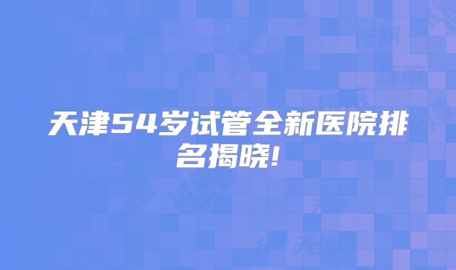 天津54岁试管全新医院排名揭晓!