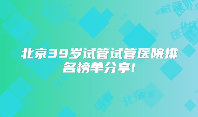 北京39岁试管试管医院排名榜单分享!