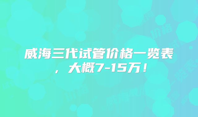 威海三代试管价格一览表,大概7-15万!