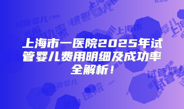 上海市一医院2025年试管婴儿费用明细及成功率全解析！
