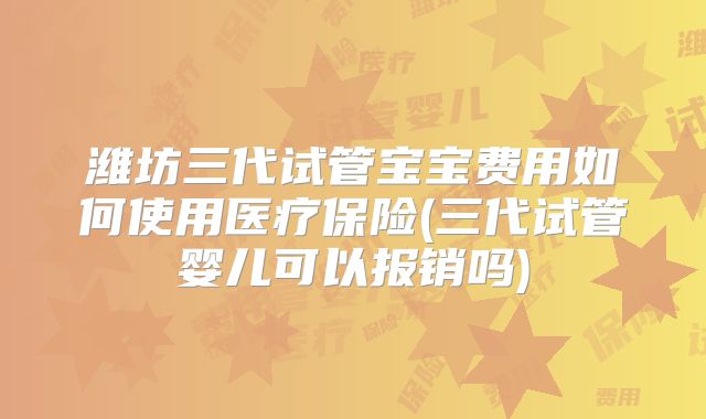 潍坊三代试管宝宝费用如何使用医疗保险(三代试管婴儿可以报销吗)