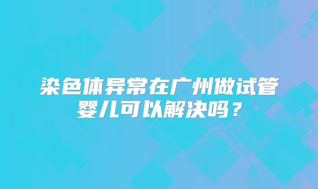 染色体异常在广州做试管婴儿可以解决吗?