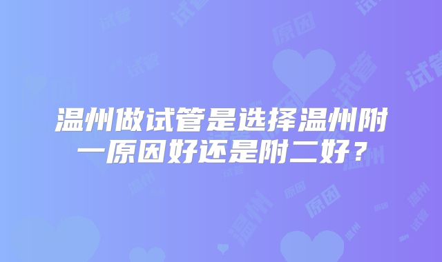 温州做试管是选择温州附一原因好还是附二好？