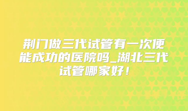 荆门做三代试管有一次便能成功的医院吗_湖北三代试管哪家好!