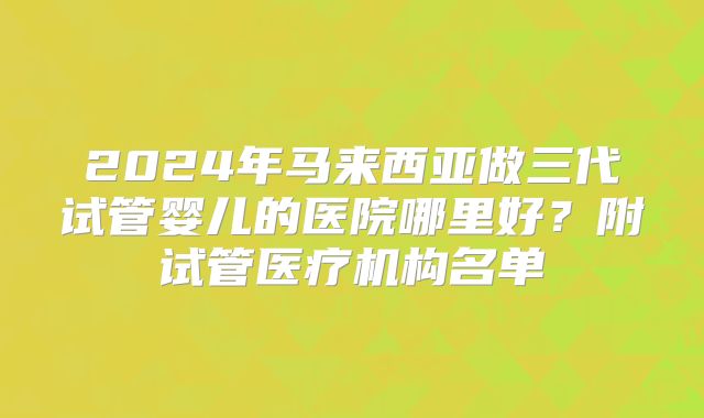 2024年马来西亚做三代试管婴儿的医院哪里好？附试管医疗机构名单