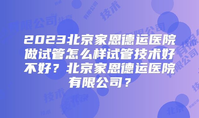 2023北京家恩德运医院做试管怎么样试管技术好不好？北京家恩德运医院有限公司？