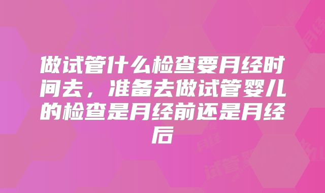做试管什么检查要月经时间去,准备去做试管婴儿的检查是月经前还是月经后