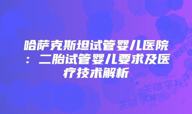 哈萨克斯坦试管婴儿医院：二胎试管婴儿要求及医疗技术解析