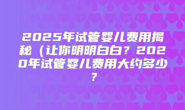 2025年试管婴儿费用揭秘(让你明明白白?2020年试管婴儿费用大约多少?