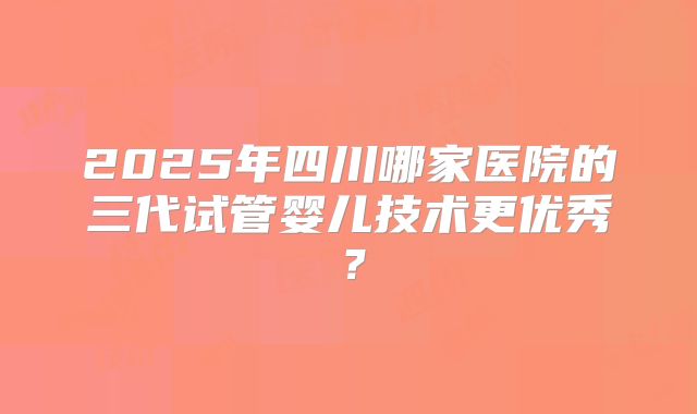 2025年四川哪家医院的三代试管婴儿技术更优秀？