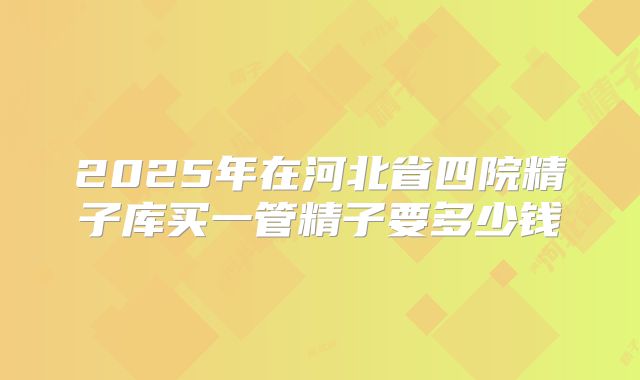 2025年在河北省四院精子库买一管精子要多少钱