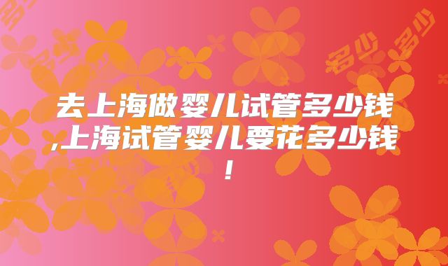 去上海做婴儿试管多少钱,上海试管婴儿要花多少钱！