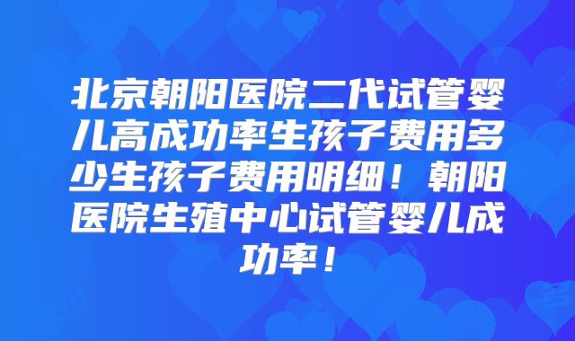 北京朝阳医院二代试管婴儿高成功率生孩子费用多少生孩子费用明细!朝阳医院生殖中心试管婴儿成功率!