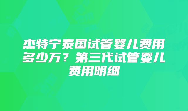 杰特宁泰国试管婴儿费用多少万？第三代试管婴儿费用明细
