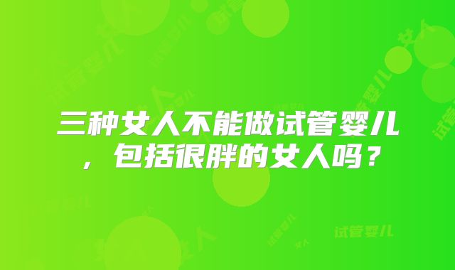 三种女人不能做试管婴儿,包括很胖的女人吗?