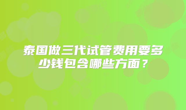 泰国做三代试管费用要多少钱包含哪些方面?