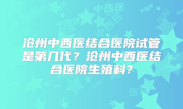 沧州中西医结合医院试管是第几代？沧州中西医结合医院生殖科？