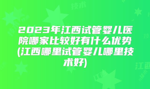 2023年江西试管婴儿医院哪家比较好有什么优势(江西哪里试管婴儿哪里技术好)