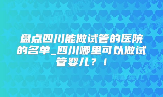 盘点四川能做试管的医院的名单_四川哪里可以做试管婴儿？！