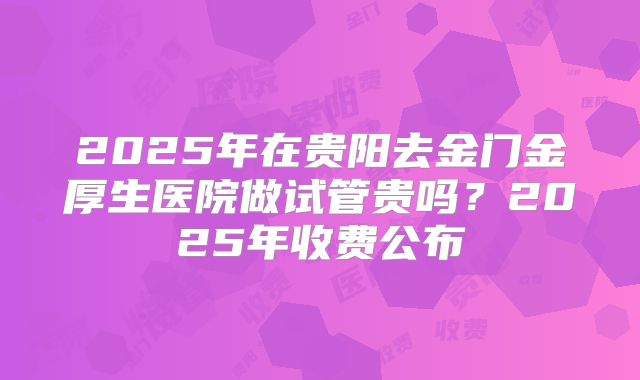 2025年在贵阳去金门金厚生医院做试管贵吗?2025年收费公布