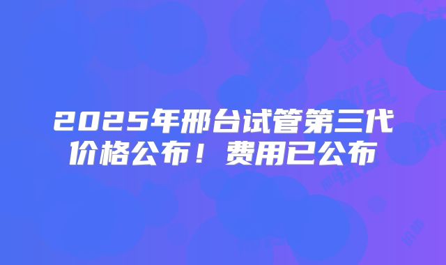 2025年邢台试管第三代价格公布！费用已公布