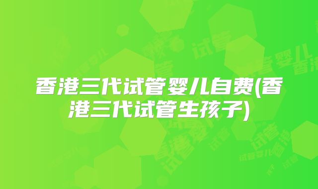 香港三代试管婴儿自费(香港三代试管生孩子)