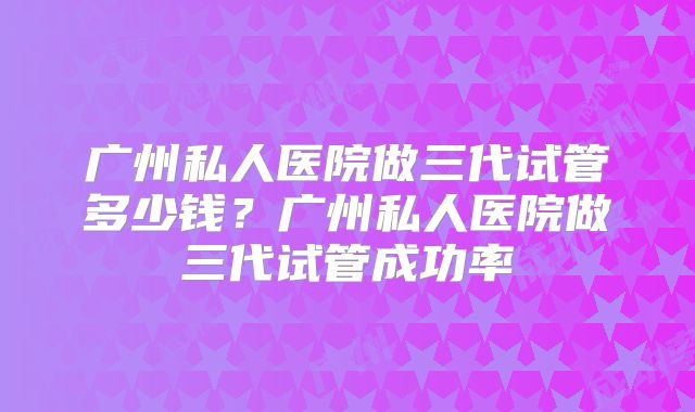 广州私人医院做三代试管多少钱?广州私人医院做三代试管成功率